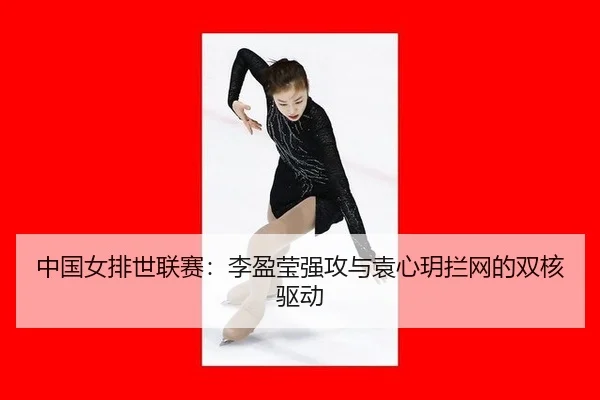 中国女排世联赛：李盈莹强攻与袁心玥拦网的双核驱动