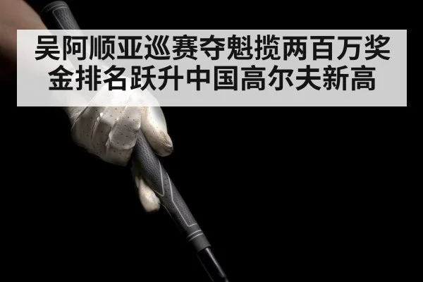 吴阿顺亚巡赛夺魁揽两百万奖金排名跃升中国高尔夫新高