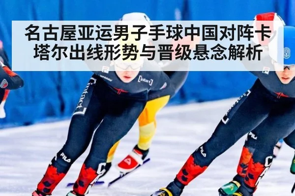 名古屋亚运男子手球中国对阵卡塔尔出线形势与晋级悬念解析